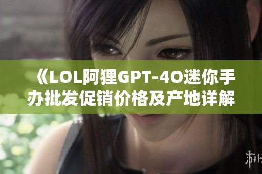 《LOL阿狸GPT-4O迷你手办批发促销价格及产地详解》