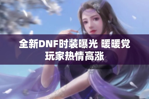 全新DNF时装曝光 暖暖党玩家热情高涨