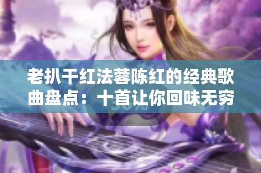 老扒干红法蓉陈红的经典歌曲盘点：十首让你回味无穷的佳作