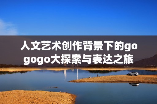 人文艺术创作背景下的gogogo大探索与表达之旅