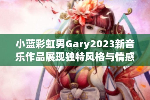 小蓝彩虹男Gary2023新音乐作品展现独特风格与情感魅力