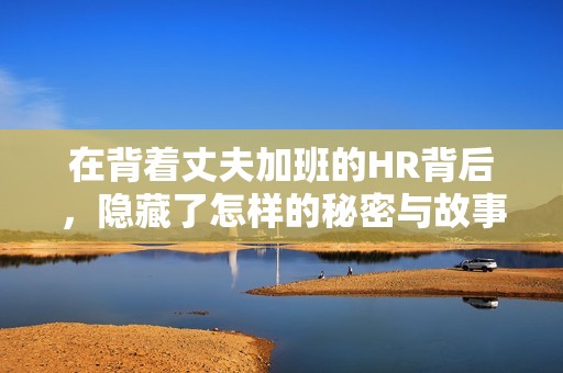 在背着丈夫加班的HR背后，隐藏了怎样的秘密与故事