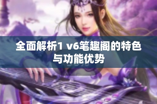 全面解析1 v6笔趣阁的特色与功能优势