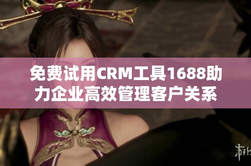 免费试用CRM工具1688助力企业高效管理客户关系