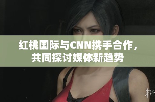 红桃国际与CNN携手合作，共同探讨媒体新趋势