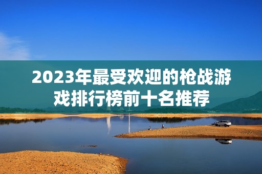 2023年最受欢迎的枪战游戏排行榜前十名推荐