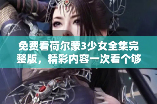 免费看荷尔蒙3少女全集完整版，精彩内容一次看个够！