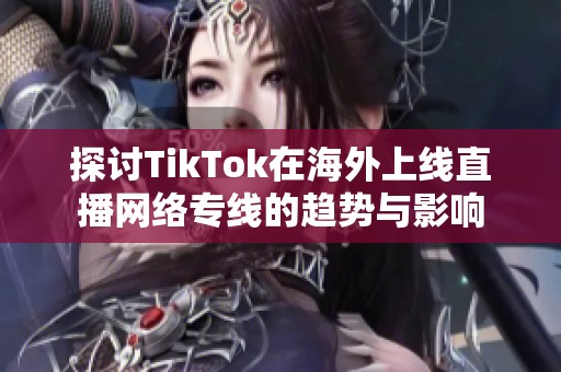 探讨TikTok在海外上线直播网络专线的趋势与影响