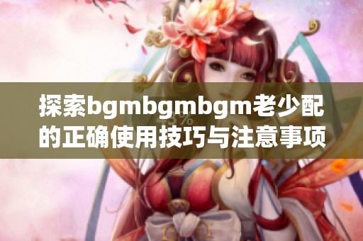 探索bgmbgmbgm老少配的正确使用技巧与注意事项