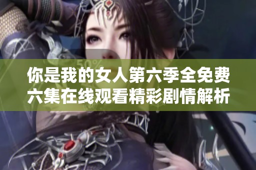 你是我的女人第六季全免费六集在线观看精彩剧情解析