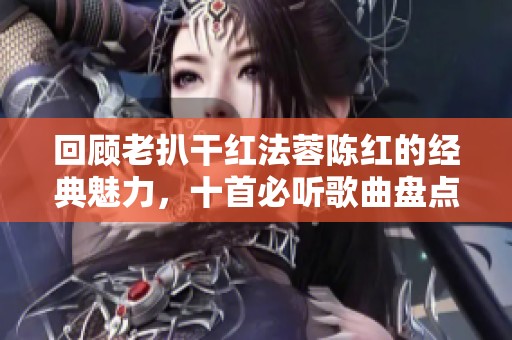 回顾老扒干红法蓉陈红的经典魅力，十首必听歌曲盘点