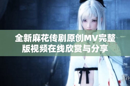 全新麻花传剧原创MV完整版视频在线欣赏与分享