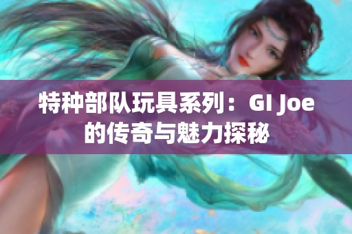 特种部队玩具系列：GI Joe的传奇与魅力探秘