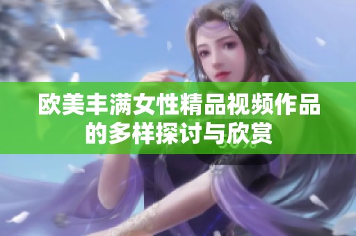 欧美丰满女性精品视频作品的多样探讨与欣赏