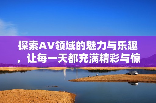 探索AV领域的魅力与乐趣，让每一天都充满精彩与惊喜