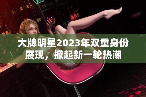 大牌明星2023年双重身份展现，掀起新一轮热潮