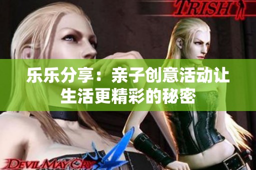 乐乐分享：亲子创意活动让生活更精彩的秘密