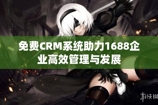 免费CRM系统助力1688企业高效管理与发展