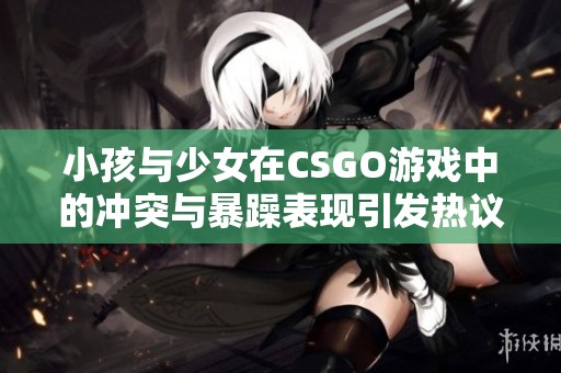 小孩与少女在CSGO游戏中的冲突与暴躁表现引发热议