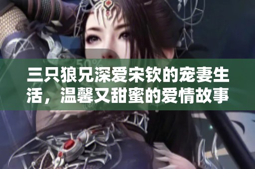 三只狼兄深爱宋钦的宠妻生活，温馨又甜蜜的爱情故事