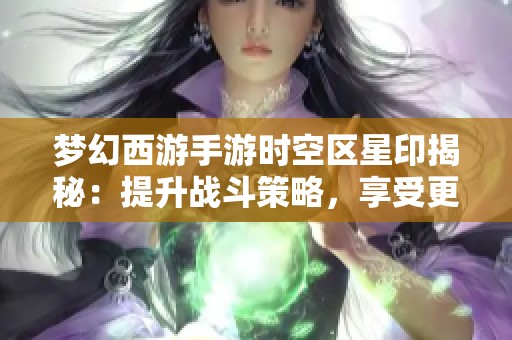 梦幻西游手游时空区星印揭秘：提升战斗策略，享受更多游戏乐趣