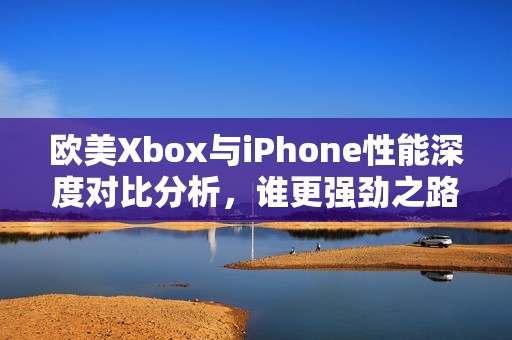 欧美Xbox与iPhone性能深度对比分析，谁更强劲之路？