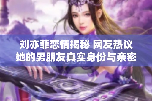 刘亦菲恋情揭秘 网友热议她的男朋友真实身份与亲密照片