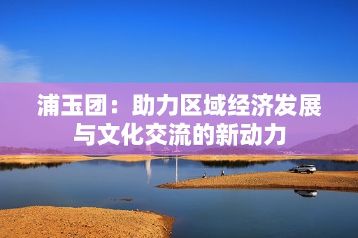 浦玉团：助力区域经济发展与文化交流的新动力