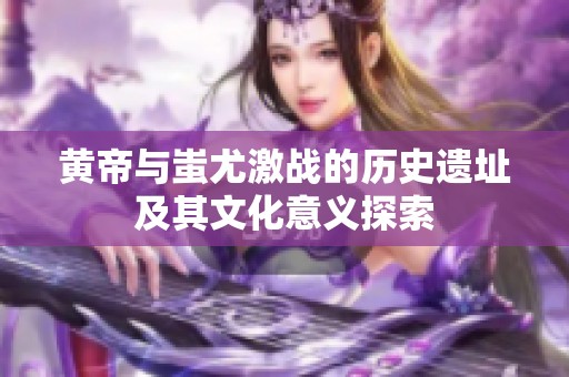 黄帝与蚩尤激战的历史遗址及其文化意义探索