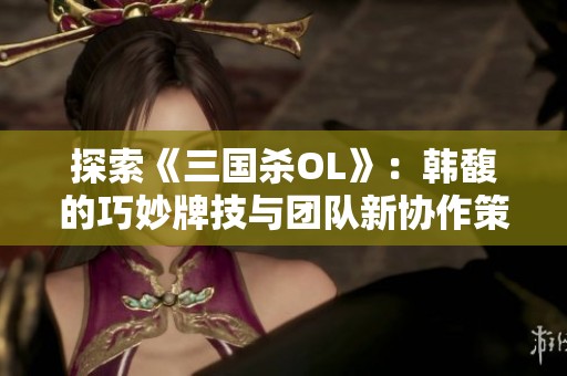 探索《三国杀OL》：韩馥的巧妙牌技与团队新协作策略