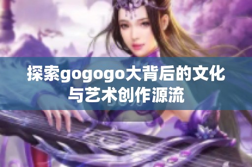 探索gogogo大背后的文化与艺术创作源流