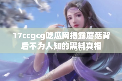 17ccgcg吃瓜网揭露蘑菇背后不为人知的黑料真相