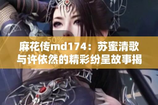 麻花传md174：苏蜜清歌与许依然的精彩纷呈故事揭秘