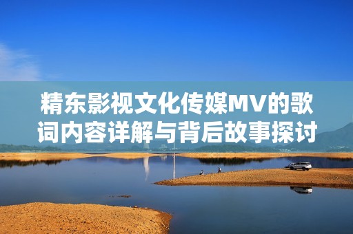 精东影视文化传媒MV的歌词内容详解与背后故事探讨