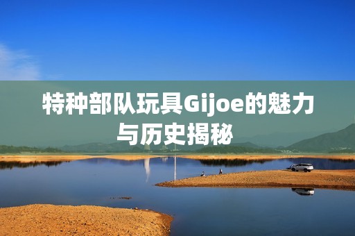 特种部队玩具Gijoe的魅力与历史揭秘 