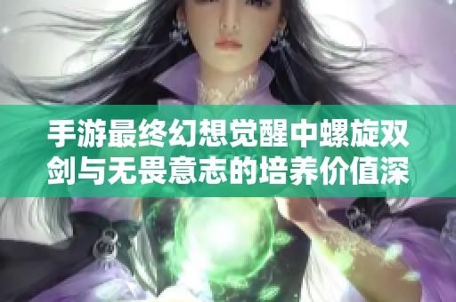 手游最终幻想觉醒中螺旋双剑与无畏意志的培养价值深度分析