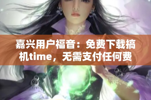 嘉兴用户福音：免费下载搞机time，无需支付任何费用！