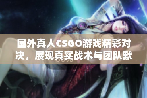 国外真人CSGO游戏精彩对决，展现真实战术与团队默契