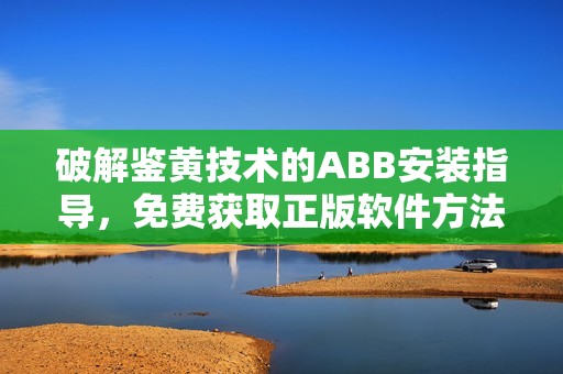 破解鉴黄技术的ABB安装指导，免费获取正版软件方法详解