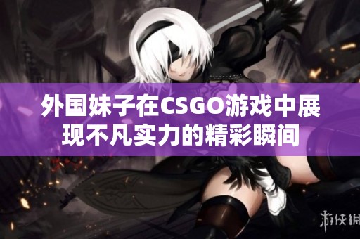 外国妹子在CSGO游戏中展现不凡实力的精彩瞬间