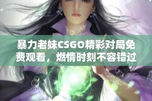 暴力老妹CSGO精彩对局免费观看，燃情时刻不容错过