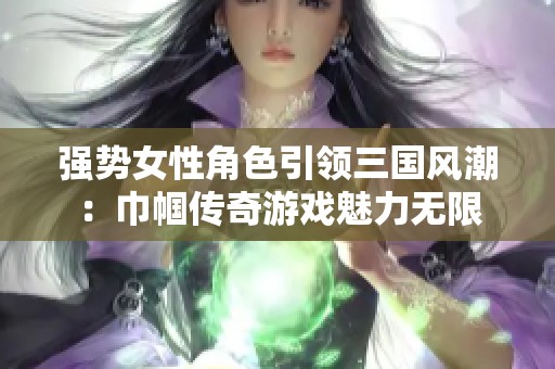 强势女性角色引领三国风潮：巾帼传奇游戏魅力无限