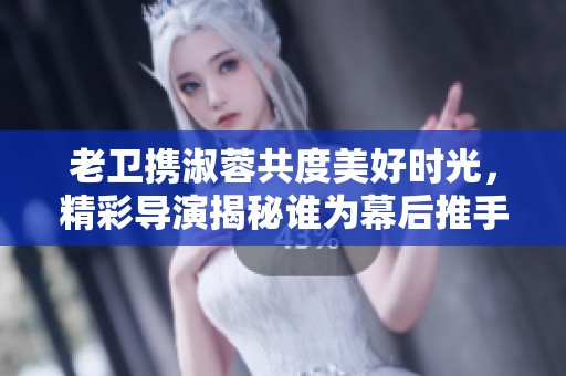 老卫携淑蓉共度美好时光，精彩导演揭秘谁为幕后推手