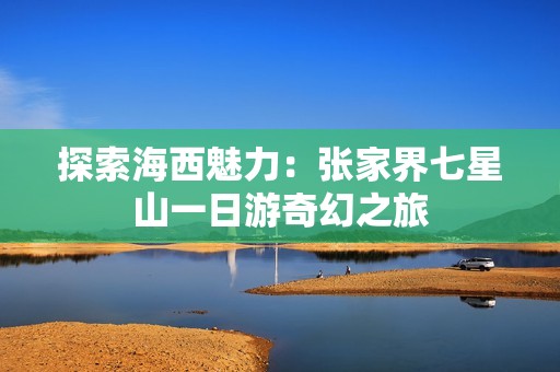 探索海西魅力：张家界七星山一日游奇幻之旅