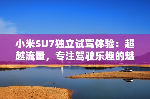 小米SU7独立试驾体验：超越流量，专注驾驶乐趣的魅力车款