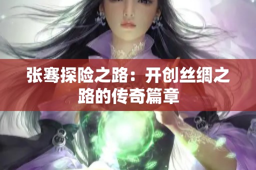 张骞探险之路：开创丝绸之路的传奇篇章