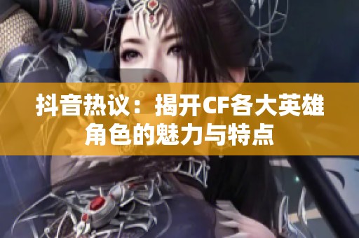 抖音热议：揭开CF各大英雄角色的魅力与特点