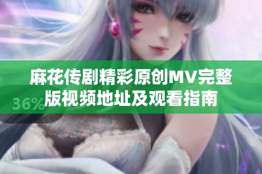 麻花传剧精彩原创MV完整版视频地址及观看指南