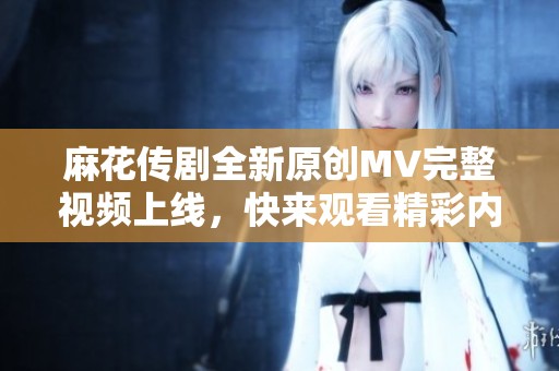 麻花传剧全新原创MV完整视频上线，快来观看精彩内容！