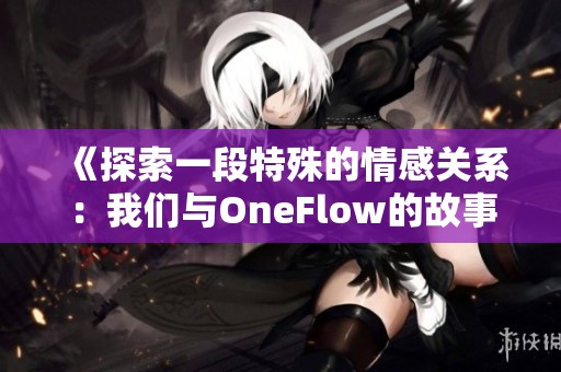 《探索一段特殊的情感关系：我们与OneFlow的故事》